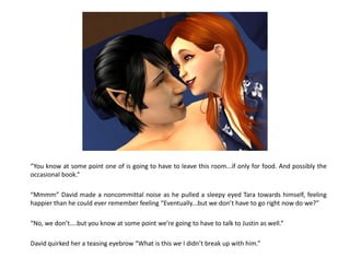 “You know at some point one of is going to have to leave this room...if only for food. And possibly the
occasional book.”

“Mmmm” David made a noncommittal noise as he pulled a sleepy eyed Tara towards himself, feeling
happier than he could ever remember feeling “Eventually...but we don’t have to go right now do we?”

“No, we don’t....but you know at some point we’re going to have to talk to Justin as well.”

David quirked her a teasing eyebrow “What is this we I didn’t break up with him.”
 
