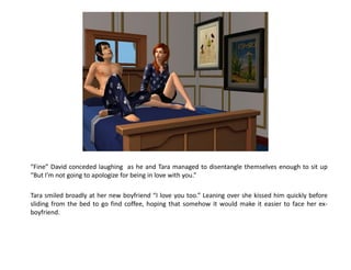 “Fine” David conceded laughing as he and Tara managed to disentangle themselves enough to sit up
“But I’m not going to apologize for being in love with you.”

Tara smiled broadly at her new boyfriend “I love you too.” Leaning over she kissed him quickly before
sliding from the bed to go find coffee, hoping that somehow it would make it easier to face her ex-
boyfriend.
 