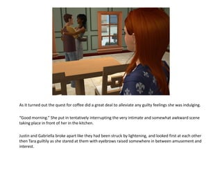 As it turned out the quest for coffee did a great deal to alleviate any guilty feelings she was indulging.

“Good morning.” She put in tentatively interrupting the very intimate and somewhat awkward scene
taking place in front of her in the kitchen.

Justin and Gabriella broke apart like they had been struck by lightening, and looked first at each other
then Tara guiltily as she stared at them with eyebrows raised somewhere in between amusement and
interest.
 