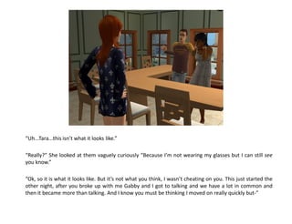 “Uh...Tara...this isn’t what it looks like.”

“Really?” She looked at them vaguely curiously “Because I’m not wearing my glasses but I can still see
you know.”

“Ok, so it is what it looks like. But it’s not what you think, I wasn’t cheating on you. This just started the
other night, after you broke up with me Gabby and I got to talking and we have a lot in common and
then it became more than talking. And I know you must be thinking I moved on really quickly but-”
 