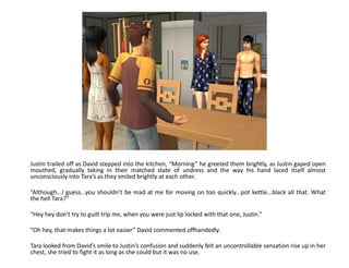 Justin trailed off as David stepped into the kitchen, “Morning” he greeted them brightly, as Justin gaped open
mouthed, gradually taking in their matched state of undress and the way his hand laced itself almost
unconsciously into Tara’s as they smiled brightly at each other.

“Although...I guess...you shouldn’t be mad at me for moving on too quickly...pot kettle...black all that. What
the hell Tara?”

“Hey hey don’t try to guilt trip me, when you were just lip locked with that one, Justin.”

“Oh hey, that makes things a lot easier” David commented offhandedly.

Tara looked from David’s smile to Justin’s confusion and suddenly felt an uncontrollable sensation rise up in her
chest, she tried to fight it as long as she could but it was no use.
 