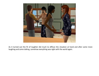 As it turned out the fit of laughter did much to diffuse the situation at hand and after some more
laughing and some talking, somehow everything was right with the world again.
 