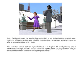 Before David could answer the question Tara felt the back of her leg band against something solid,
tipping her off balance, and she wind milled for a moment before sitting down with a hard thump on
what fortunately turned out to be a bench.

“You could have warned me.” Tara reproached David as he laughed. “Oh and by the way, since I
admitted you were right, now’s the part you admit I was right too, so I’m just going to sit here until you
do. So don’t be stubborn because my butt is getting cold already.”
 