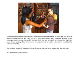 It became very quickly and unequivocally clear that Gabriella was very good for Justin. Her first order of
business as new girlfriend was to cut him off of his dependence on Tara’s study help. Whether it was
jealousy or something else that guided her hand David and Tara were both very grateful one day when
Justin started rambling about Parliament to his long suffering red headed friend only to have Gabriella
cut across smoothly.

“No, no, leave her alone. You are not this dumb, you do not need her to explain your course to you!”

“But Babe I have a paper on this.”
 