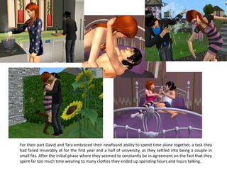 For their part David and Tara embraced their newfound ability to spend time alone together, a task they
had failed miserably at for the first year and a half of university, as they settled into being a couple in
small fits. After the initial phase where they seemed to constantly be in agreement on the fact that they
spent far too much time wearing to many clothes they ended up spending hours and hours talking.
 