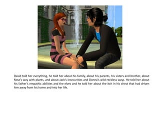David told her everything, he told her about his family, about his parents, his sisters and brother, about
Rose’s way with plants, and about Jack’s insecurities and Donna’s wild reckless ways. He told her about
his father’s empathic abilities and the elves and he told her about the itch in his chest that had driven
him away from his home and into her life.
 