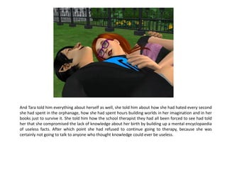 And Tara told him everything about herself as well, she told him about how she had hated every second
she had spent in the orphanage, how she had spent hours building worlds in her imagination and in her
books just to survive it. She told him how the school therapist they had all been forced to see had told
her that she compromised the lack of knowledge about her birth by building up a mental encyclopaedia
of useless facts. After which point she had refused to continue going to therapy, because she was
certainly not going to talk to anyone who thought knowledge could ever be useless.
 