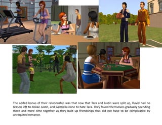 The added bonus of their relationship was that now that Tara and Justin were split up, David had no
reason left to dislike Justin, and Gabriella none to hate Tara. They found themselves gradually spending
more and more time together as they built up friendships that did not have to be complicated by
unrequited romance.
 