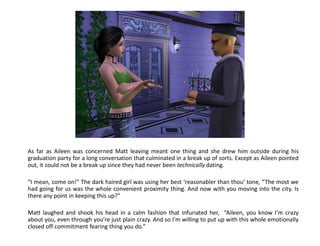 As far as Aileen was concerned Matt leaving meant one thing and she drew him outside during his
graduation party for a long conversation that culminated in a break up of sorts. Except as Aileen pointed
out, it could not be a break up since they had never been technically dating.

“I mean, come on!” The dark haired girl was using her best ‘reasonabler than thou’ tone, “The most we
had going for us was the whole convenient proximity thing. And now with you moving into the city. Is
there any point in keeping this up?”

Matt laughed and shook his head in a calm fashion that infuriated her, “Aileen, you know I’m crazy
about you, even through you’re just plain crazy. And so I’m willing to put up with this whole emotionally
closed off commitment fearing thing you do.”
 