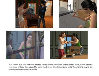 As it turned out, Tara had been entirely correct in her prediction. Without Matt there, Aileen became
even more irritable than usual. She spent most of her time locked away solitarily, emerging only to get
into arguments with anyone nearby.
 