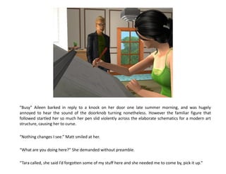 “Busy” Aileen barked in reply to a knock on her door one late summer morning, and was hugely
annoyed to hear the sound of the doorknob turning nonetheless. However the familiar figure that
followed startled her so much her pen slid violently across the elaborate schematics for a modern art
structure, causing her to curse.

“Nothing changes I see.” Matt smiled at her.

“What are you doing here?” She demanded without preamble.

“Tara called, she said I’d forgotten some of my stuff here and she needed me to come by, pick it up.”
 