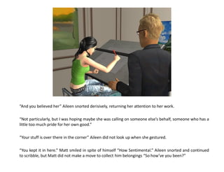 “And you believed her” Aileen snorted derisively, returning her attention to her work.

“Not particularly, but I was hoping maybe she was calling on someone else’s behalf, someone who has a
little too much pride for her own good.”

“Your stuff is over there in the corner” Aileen did not look up when she gestured.

“You kept it in here.” Matt smiled in spite of himself “How Sentimental.” Aileen snorted and continued
to scribble, but Matt did not make a move to collect him belongings “So how’ve you been?”
 