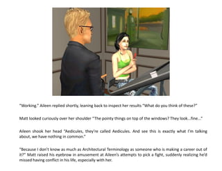 “Working.” Aileen replied shortly, leaning back to inspect her results “What do you think of these?”

Matt looked curiously over her shoulder “The pointy things on top of the windows? They look...fine...”

Aileen shook her head “Aedicules, they’re called Aedicules. And see this is exactly what I’m talking
about, we have nothing in common.”

“Because I don’t know as much as Architectural Terminology as someone who is making a career out of
it?” Matt raised his eyebrow in amusement at Aileen’s attempts to pick a fight, suddenly realizing he’d
missed having conflict in his life, especially with her.
 