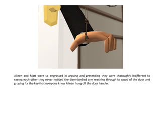 Aileen and Matt were so engrossed in arguing and pretending they were thoroughly indifferent to
seeing each other they never noticed the disembodied arm reaching through to wood of the door and
groping for the key that everyone knew Aileen hung off the door handle.
 