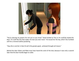 “You’re abusing my powers for evil just so you know.” David winked at Tara as he carefully locked the
door “It’s stuff like this that makes me love you even more.” He tossed her the key, which Tara fumbled
with for a moment before pocketing.

“Hey, this is not Evil. In fact I’d call it the greater good...achieved through evil means.”

Behind the door Aileen and Matt must have heard the snick of the lock, because it was only a second
later that the door handle began to rattle.
 