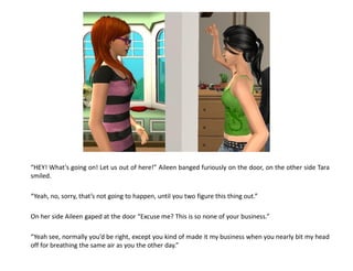 “HEY! What’s going on! Let us out of here!” Aileen banged furiously on the door, on the other side Tara
smiled.

“Yeah, no, sorry, that’s not going to happen, until you two figure this thing out.”

On her side Aileen gaped at the door “Excuse me? This is so none of your business.”

“Yeah see, normally you’d be right, except you kind of made it my business when you nearly bit my head
off for breathing the same air as you the other day.”
 