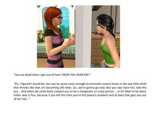 “You are dead when I get out of here! DEAD YOU HEAR ME!”

“Eh, I figured I would be, but you’ve come close enough to homicide several times in the last little while
that threats like that are becoming old news. So...we’re gonna go now. But you two have fun, talk this
out... And when we come back I expect you to be a marginally un-crazy person....or for Matt to be dead.
Either way is fine, because if you kill him then you’re the police’s problem and at least that gets you out
of our hair...”
 