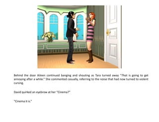 Behind the door Aileen continued banging and shouting as Tara turned away “That is going to get
annoying after a while.” She commented casually, referring to the noise that had now turned to violent
cursing.

David quirked an eyebrow at her “Cinema?”

“Cinema it is.”
 