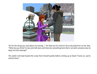 “As for the thing you said about me leaving...” He held out his hand to Tara and pulled her to her feet,
“What do you think? In two and half years will there be something here that’s not with someone else to
keep me from leaving?”

The petite red head dusted the snow from herself quietly before smiling up at David “Come on, we’re
almost there.”
 