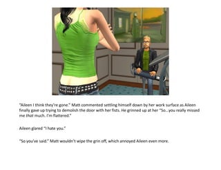 “Aileen I think they’re gone.” Matt commented settling himself down by her work surface as Aileen
finally gave up trying to demolish the door with her fists. He grinned up at her “So...you really missed
me that much. I’m flattered.”

Aileen glared “I hate you.”

“So you’ve said.” Matt wouldn’t wipe the grin off, which annoyed Aileen even more.
 