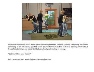 Inside the room three hours were spent alternating between shouting, cajoling, reasoning and finally
confessing as an exhausted, agitated Aileen poured her heart out to Matt in a babbling tirade about
fears of relationships and loss and old abuses, finally culminating in a teary...

“So there! I love you! Happy?”

As it turned out Matt was in fact very happy to hear this.
 