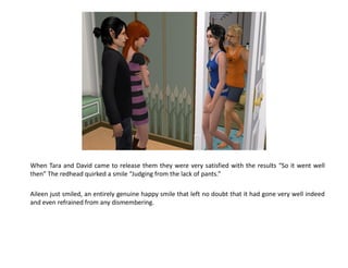 When Tara and David came to release them they were very satisfied with the results “So it went well
then” The redhead quirked a smile “Judging from the lack of pants.”

Aileen just smiled, an entirely genuine happy smile that left no doubt that it had gone very well indeed
and even refrained from any dismembering.
 