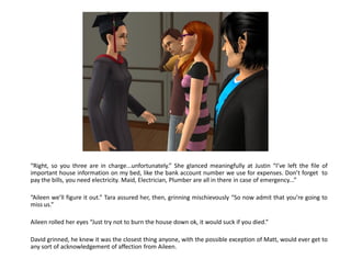 “Right, so you three are in charge...unfortunately.” She glanced meaningfully at Justin “I’ve left the file of
important house information on my bed, like the bank account number we use for expenses. Don’t forget to
pay the bills, you need electricity. Maid, Electrician, Plumber are all in there in case of emergency...”

“Aileen we’ll figure it out.” Tara assured her, then, grinning mischievously “So now admit that you’re going to
miss us.”

Aileen rolled her eyes “Just try not to burn the house down ok, it would suck if you died.”

David grinned, he knew it was the closest thing anyone, with the possible exception of Matt, would ever get to
any sort of acknowledgement of affection from Aileen.
 