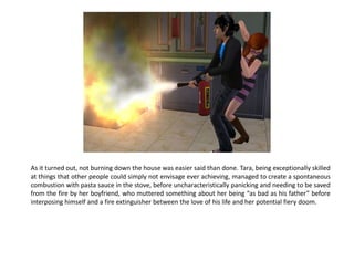 As it turned out, not burning down the house was easier said than done. Tara, being exceptionally skilled
at things that other people could simply not envisage ever achieving, managed to create a spontaneous
combustion with pasta sauce in the stove, before uncharacteristically panicking and needing to be saved
from the fire by her boyfriend, who muttered something about her being “as bad as his father” before
interposing himself and a fire extinguisher between the love of his life and her potential fiery doom.
 