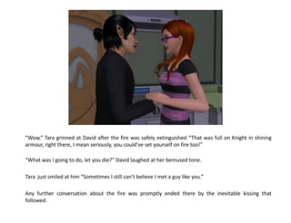 “Wow,” Tara grinned at David after the fire was safely extinguished “That was full on Knight in shining
armour, right there, I mean seriously, you could’ve set yourself on fire too!”

“What was I going to do, let you die?” David laughed at her bemused tone.

Tara just smiled at him “Sometimes I still can’t believe I met a guy like you.”

Any further conversation about the fire was promptly ended there by the inevitable kissing that
followed.
 