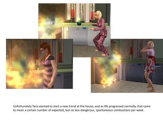 Unfortunately Tara seemed to start a new trend at the house, and as life progressed normally, that came
to mean a certain number of expected, but no less dangerous, spontaneous combustions per week.
 