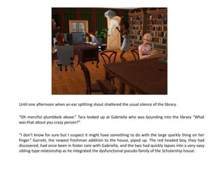 Until one afternoon when an ear splitting shout shattered the usual silence of the library.

“Oh merciful plumbbob above.” Tara looked up at Gabriella who was bounding into the library “What
was that about you crazy person?”

“I don’t know for sure but I suspect it might have something to do with the large sparkly thing on her
finger.” Garrett, the newest freshman addition to the house, piped up. The red headed boy, they had
discovered, had once been in foster care with Gabriella, and the two had quickly lapses into a very easy
sibling-type relationship as he integrated the dysfunctional pseudo-family of the Scholarship house.
 