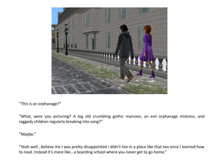“This is an orphanage?”

“What, were you picturing? A big old crumbling gothic mansion, an evil orphanage mistress, and
raggedy children regularly breaking into song?”

“Maybe.”

“Yeah well...believe me I was pretty disappointed I didn’t live in a place like that too once I learned how
to read. Instead it’s more like...a boarding school where you never get to go home.”
 