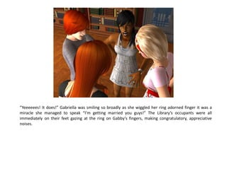 “Yeeeeees! It does!” Gabriella was smiling so broadly as she wiggled her ring adorned finger it was a
miracle she managed to speak “I’m getting married you guys!” The Library’s occupants were all
immediately on their feet gazing at the ring on Gabby’s fingers, making congratulatory, appreciative
noises.
 
