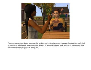 “Justin proposed just like an hour ago. He took me out to lunch and just...popped the question. I only had
to hint about it once too! He’s calling him parents to tell them about it now, and since I don’t really have
any family except you guys I’m telling you.”
 