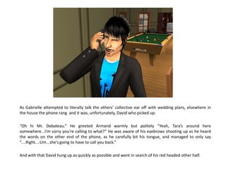 As Gabrielle attempted to literally talk the others’ collective ear off with wedding plans, elsewhere in
the house the phone rang and it was, unfortunately, David who picked up.

“Oh hi Mr. Debateau.” He greeted Armand warmly but politely “Yeah, Tara’s around here
somewhere...I’m sorry you’re calling to what?” He was aware of his eyebrows shooting up as he heard
the words on the other end of the phone, as he carefully bit his tongue, and managed to only say
“....Right....Um...she’s going to have to call you back.”

And with that David hung up as quickly as possible and went in search of his red headed other half.
 