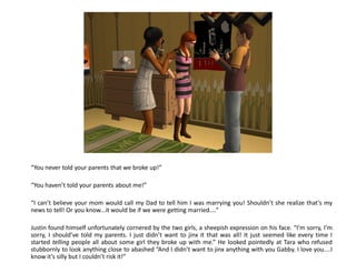 “You never told your parents that we broke up!”

“You haven’t told your parents about me!”

“I can’t believe your mom would call my Dad to tell him I was marrying you! Shouldn’t she realize that’s my
news to tell! Or you know...it would be if we were getting married....”

Justin found himself unfortunately cornered by the two girls, a sheepish expression on his face. “I’m sorry, I’m
sorry, I should’ve told my parents. I just didn’t want to jinx it that was all! It just seemed like every time I
started telling people all about some girl they broke up with me.” He looked pointedly at Tara who refused
stubbornly to look anything close to abashed “And I didn’t want to jinx anything with you Gabby. I love you....I
know it’s silly but I couldn’t risk it!”
 