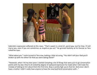 Gabriella’s expression softened at this news. “That’s sweet in a kind of...weird way. Just for that, I’ll still
marry you, even if you are sometimes as stupid as you act.” He grinned foolishly at his fiancée as Tara
rolled her eyes.

“What about you.” Justin turned to Tara now, looking a little accusing, “You didn’t tell your Dad you’d
broken up with me either! Or that you were dating David!”

“Yeeeeeah, when I hit my teen years I started compiling a list of things that were just no go conversation
points with my dad, they’re all ranked by degree of awkward expression he made when I did make the
mistake of talking to him about them the first time. Boys is pretty high up on that list. And since I don’t
have a mother I didn’t really have anyone to have the new boyfriend conversation with...”
 