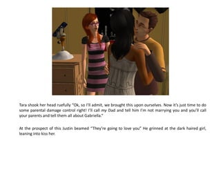 Tara shook her head ruefully “Ok, so I’ll admit, we brought this upon ourselves. Now it’s just time to do
some parental damage control right! I’ll call my Dad and tell him I’m not marrying you and you’ll call
your parents and tell them all about Gabriella.“

At the prospect of this Justin beamed “They’re going to love you” He grinned at the dark haired girl,
leaning into kiss her.
 