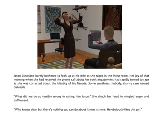Jason Cleveland barely bothered to look up at his wife as she raged in the living room. Her joy of that
morning when she had received the phone call about her son’s engagement had rapidly turned to rage
as she was corrected about the identity of his fiancée. Some worthless, nobody, charity case named
Gabriella.

“What did we do so terribly wrong in raising him Jason.” She shook her head in mingled anger and
bafflement.

“Who knows dear, but there’s nothing you can do about it now is there. He obviously likes this girl.”
 