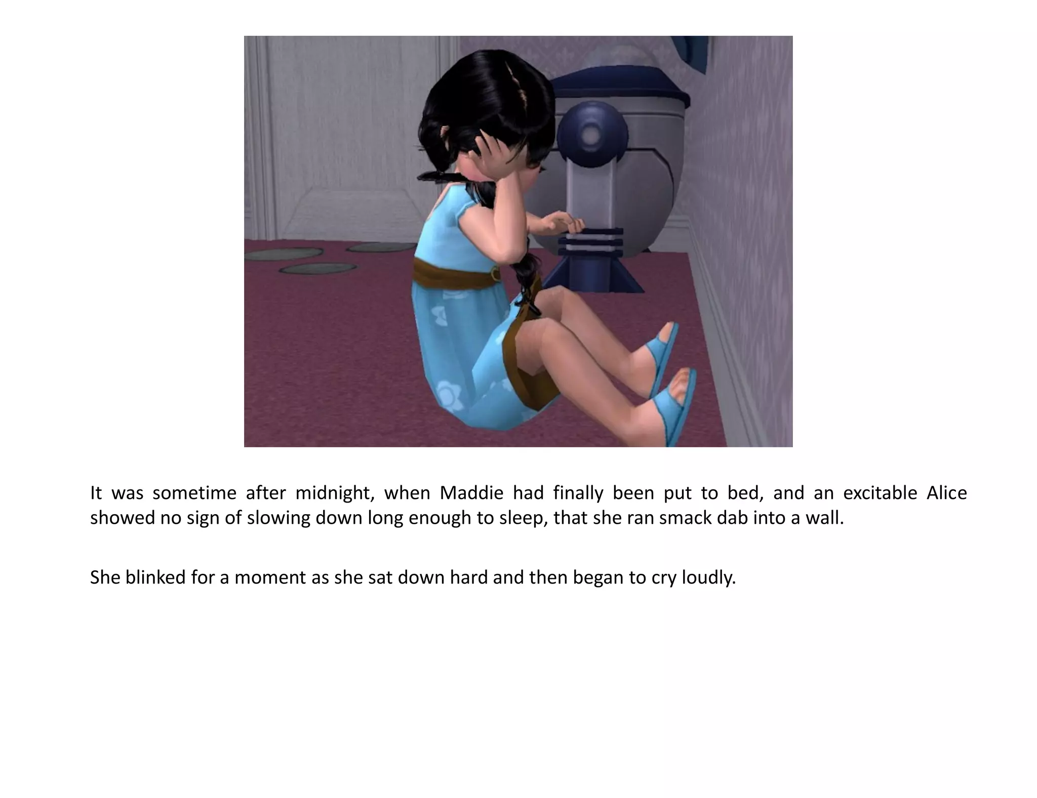 It was sometime after midnight, when Maddie had finally been put to bed, and an excitable Alice
showed no sign of slowing down long enough to sleep, that she ran smack dab into a wall.

She blinked for a moment as she sat down hard and then began to cry loudly.
 