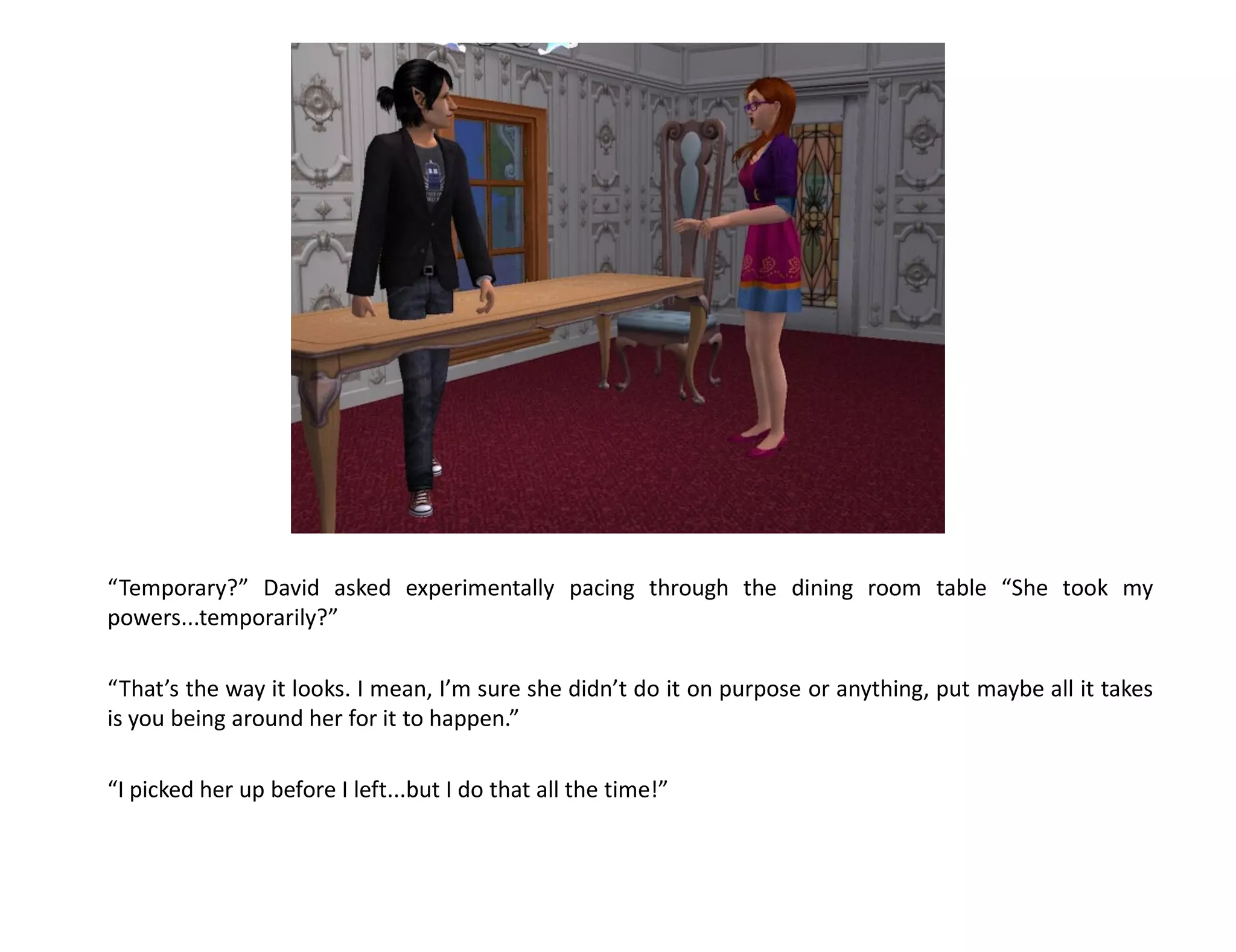 “Temporary?” David asked experimentally pacing through the dining room table “She took my
powers...temporarily?”

“That’s the way it looks. I mean, I’m sure she didn’t do it on purpose or anything, put maybe all it takes
is you being around her for it to happen.”

“I picked her up before I left...but I do that all the time!”
 