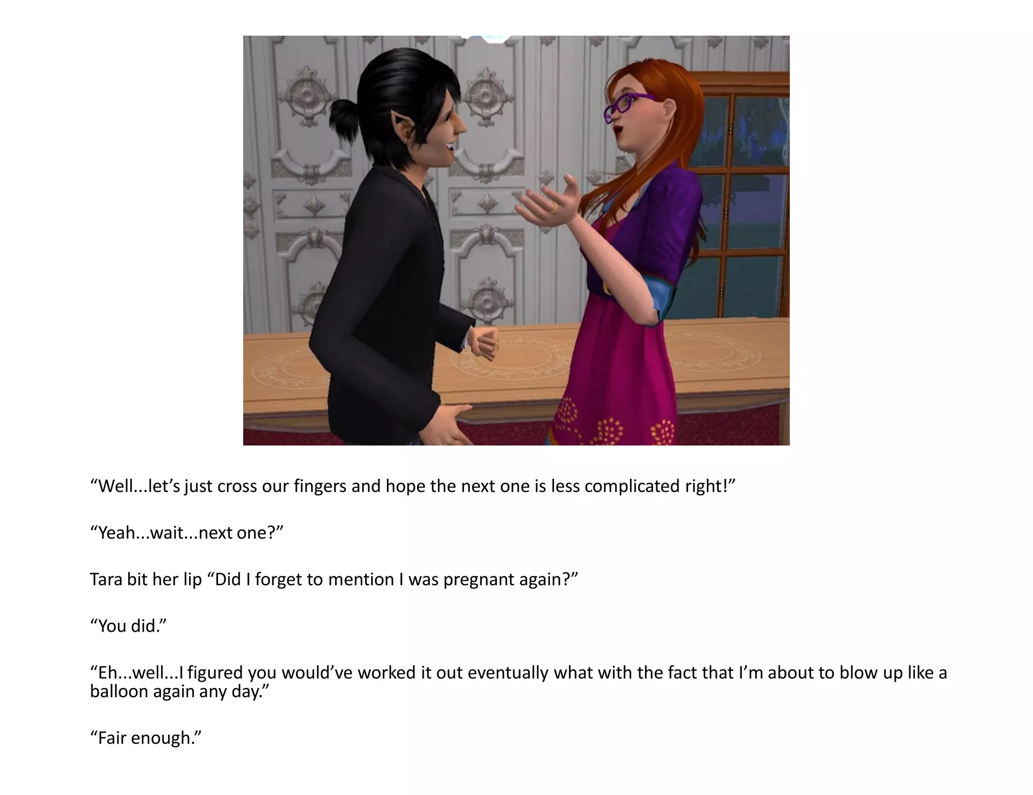 “Well...let’s just cross our fingers and hope the next one is less complicated right!”

“Yeah...wait...next one?”

Tara bit her lip “Did I forget to mention I was pregnant again?”

“You did.”

“Eh...well...I figured you would’ve worked it out eventually what with the fact that I’m about to blow up like a
balloon again any day.”

“Fair enough.”
 