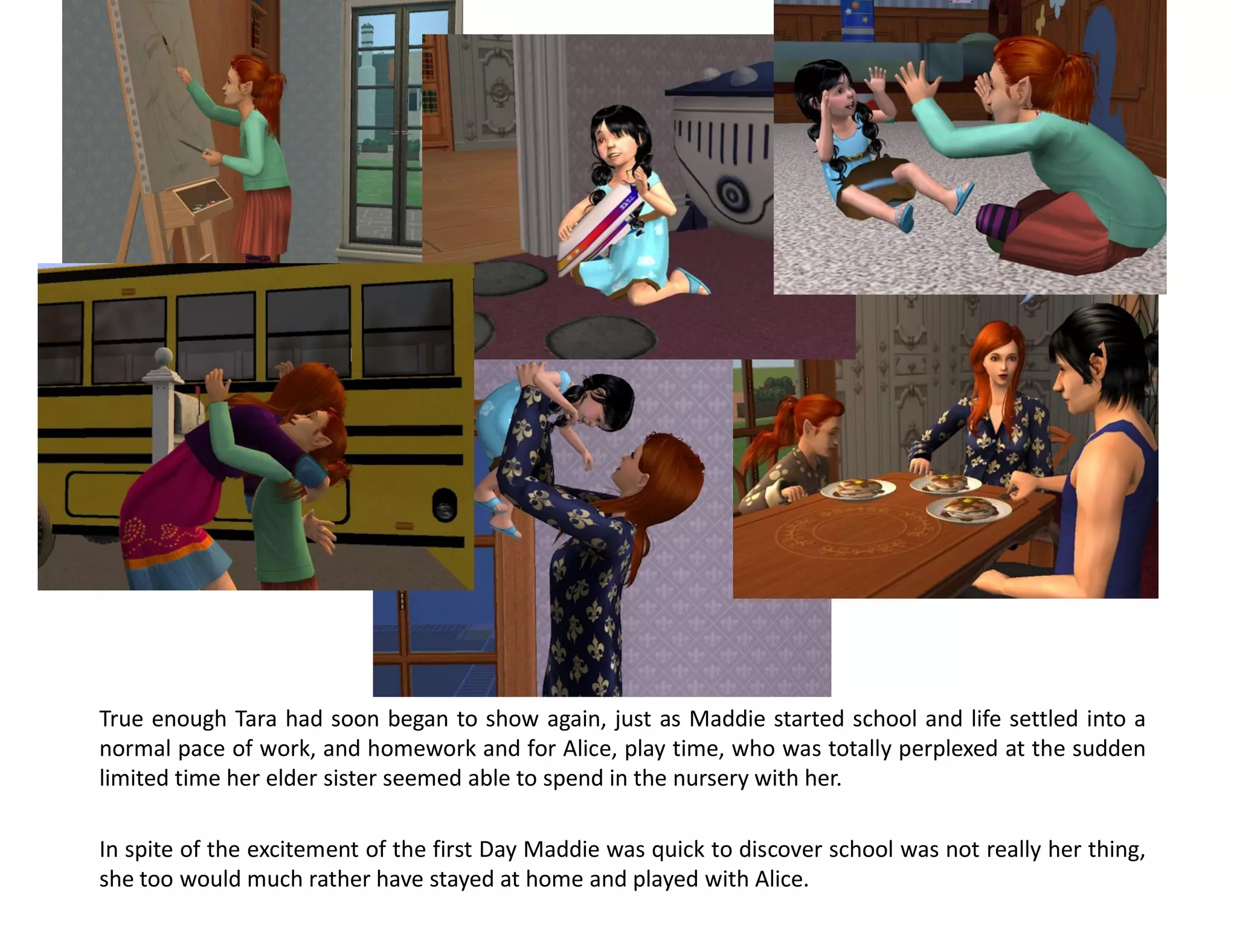 True enough Tara had soon began to show again, just as Maddie started school and life settled into a
normal pace of work, and homework and for Alice, play time, who was totally perplexed at the sudden
limited time her elder sister seemed able to spend in the nursery with her.

In spite of the excitement of the first Day Maddie was quick to discover school was not really her thing,
she too would much rather have stayed at home and played with Alice.
 