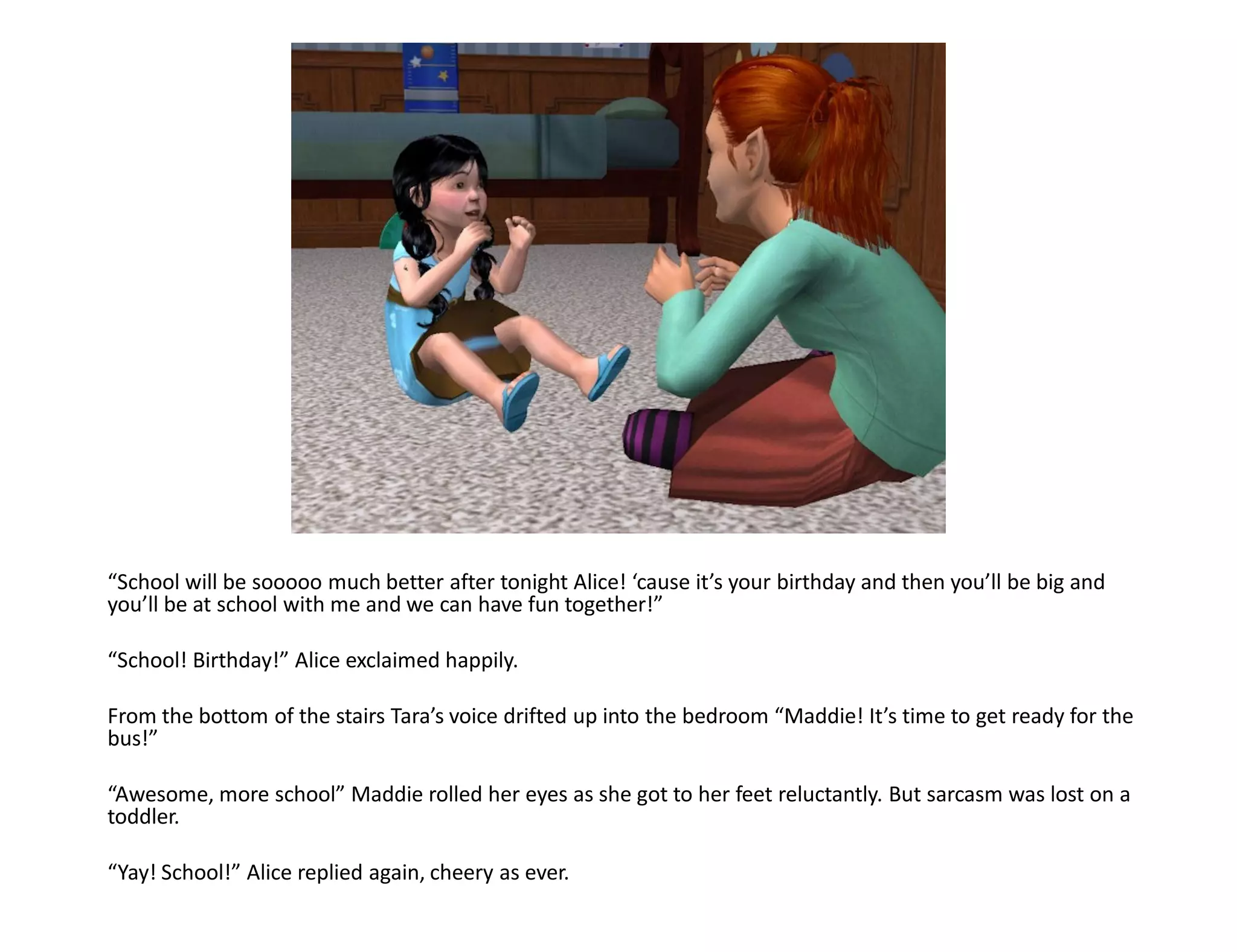 “School will be sooooo much better after tonight Alice! ‘cause it’s your birthday and then you’ll be big and
you’ll be at school with me and we can have fun together!”

“School! Birthday!” Alice exclaimed happily.

From the bottom of the stairs Tara’s voice drifted up into the bedroom “Maddie! It’s time to get ready for the
bus!”

“Awesome, more school” Maddie rolled her eyes as she got to her feet reluctantly. But sarcasm was lost on a
toddler.

“Yay! School!” Alice replied again, cheery as ever.
 