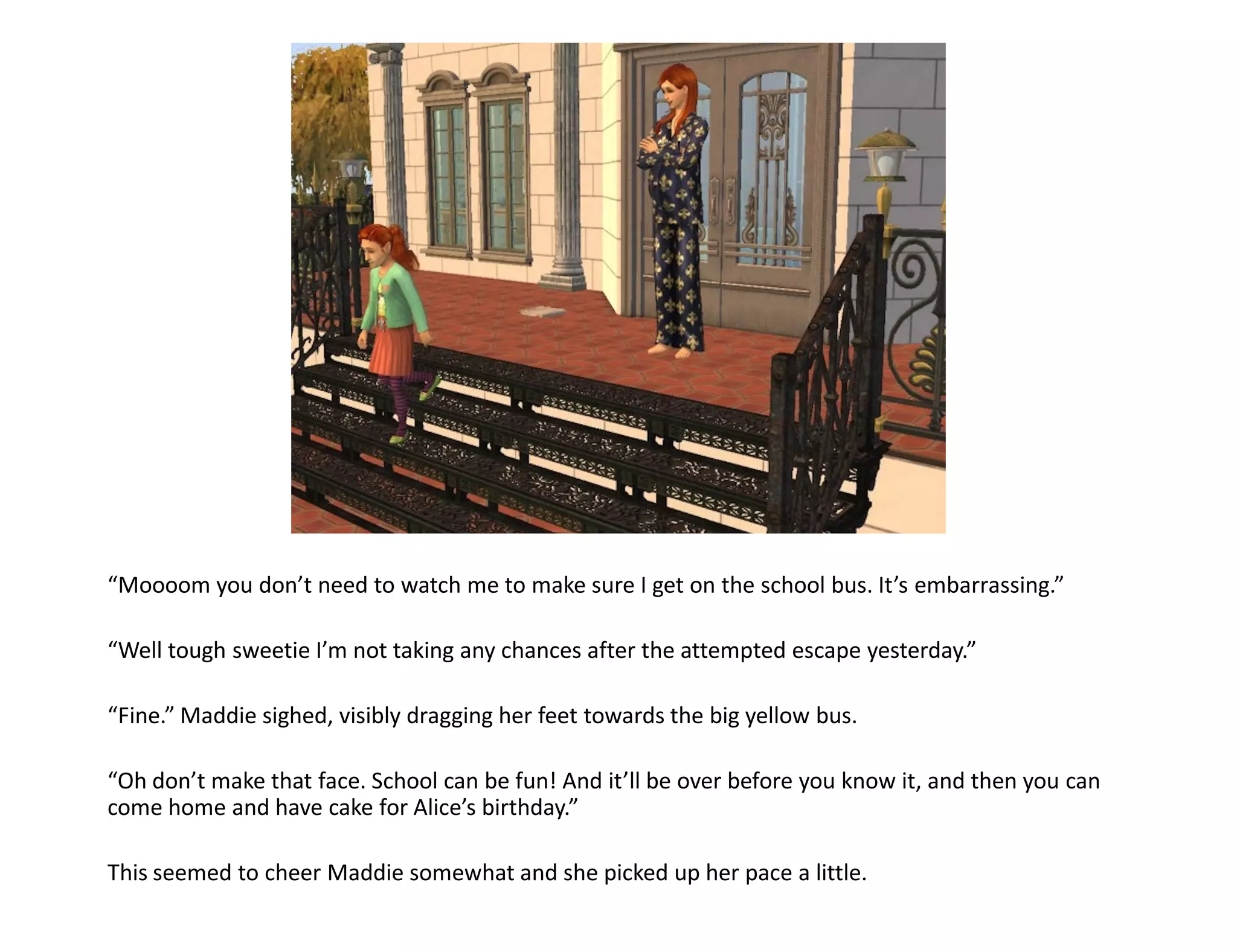 “Moooom you don’t need to watch me to make sure I get on the school bus. It’s embarrassing.”

“Well tough sweetie I’m not taking any chances after the attempted escape yesterday.”

“Fine.” Maddie sighed, visibly dragging her feet towards the big yellow bus.

“Oh don’t make that face. School can be fun! And it’ll be over before you know it, and then you can
come home and have cake for Alice’s birthday.”

This seemed to cheer Maddie somewhat and she picked up her pace a little.
 