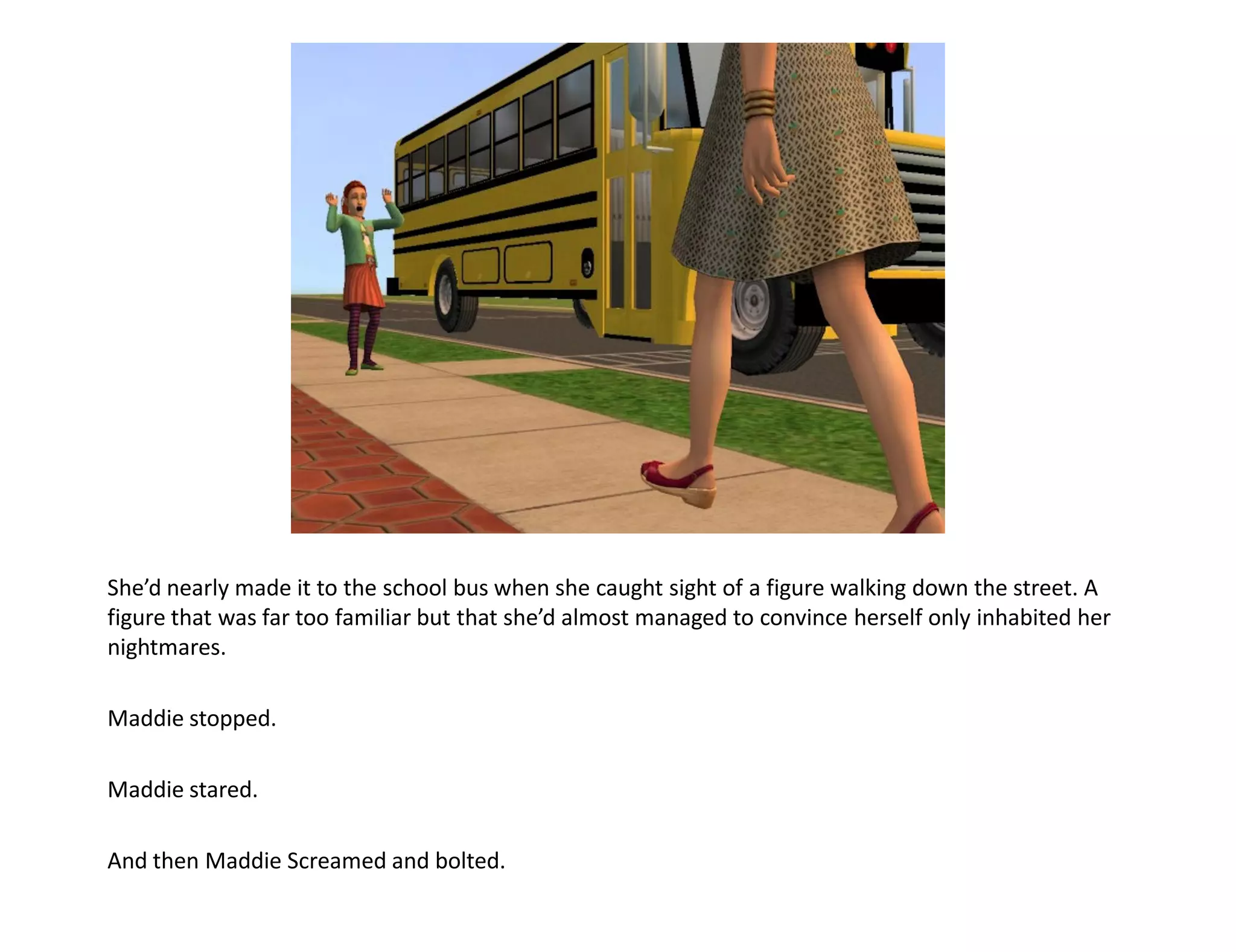 She’d nearly made it to the school bus when she caught sight of a figure walking down the street. A
figure that was far too familiar but that she’d almost managed to convince herself only inhabited her
nightmares.

Maddie stopped.

Maddie stared.

And then Maddie Screamed and bolted.
 
