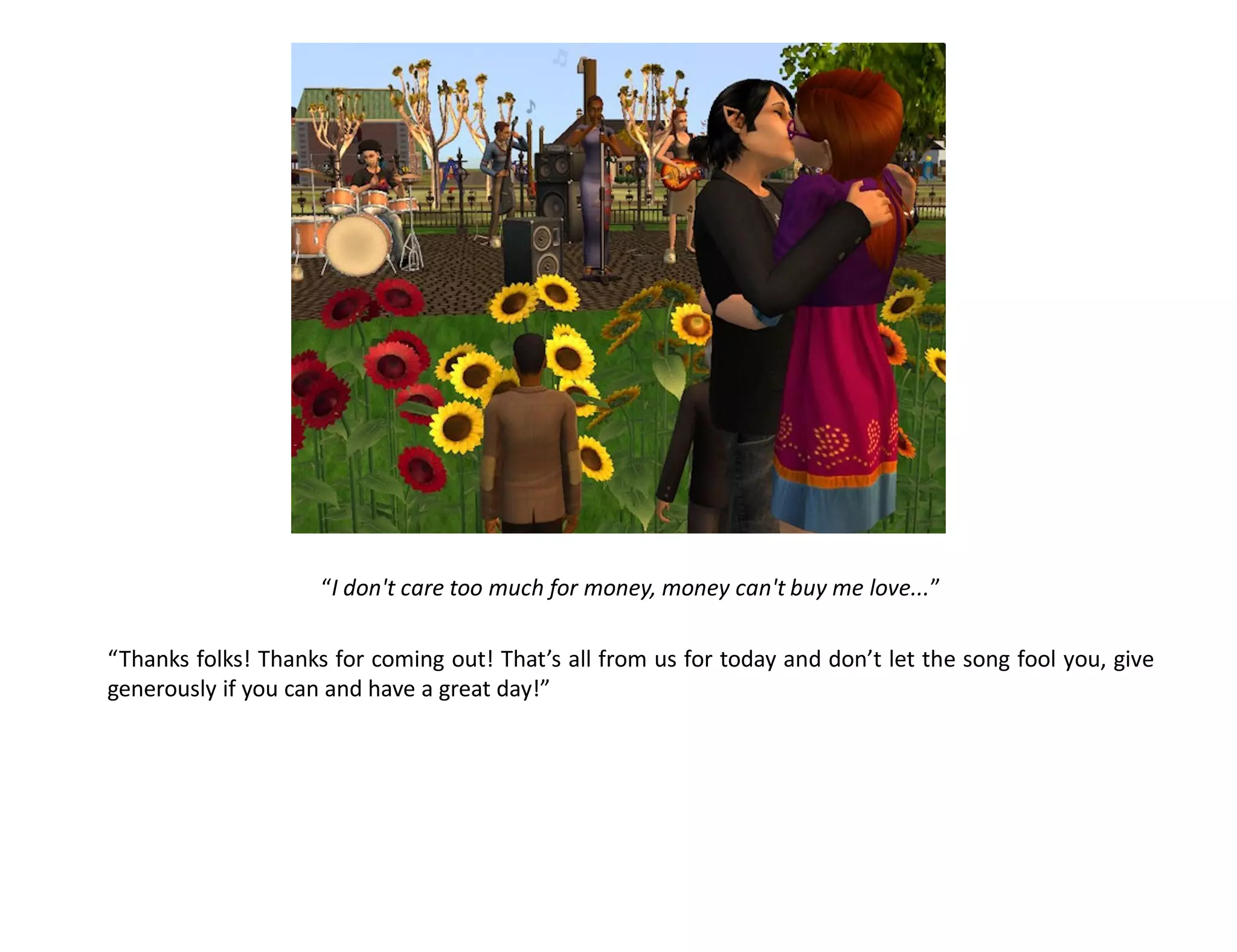 “I don't care too much for money, money can't buy me love...”

“Thanks folks! Thanks for coming out! That’s all from us for today and don’t let the song fool you, give
generously if you can and have a great day!”
 