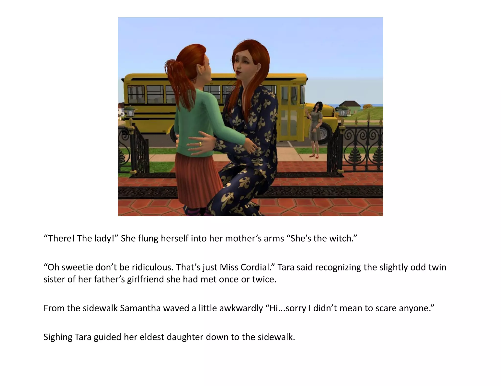 “There! The lady!” She flung herself into her mother’s arms “She’s the witch.”

“Oh sweetie don’t be ridiculous. That’s just Miss Cordial.” Tara said recognizing the slightly odd twin
sister of her father’s girlfriend she had met once or twice.

From the sidewalk Samantha waved a little awkwardly “Hi...sorry I didn’t mean to scare anyone.”

Sighing Tara guided her eldest daughter down to the sidewalk.
 