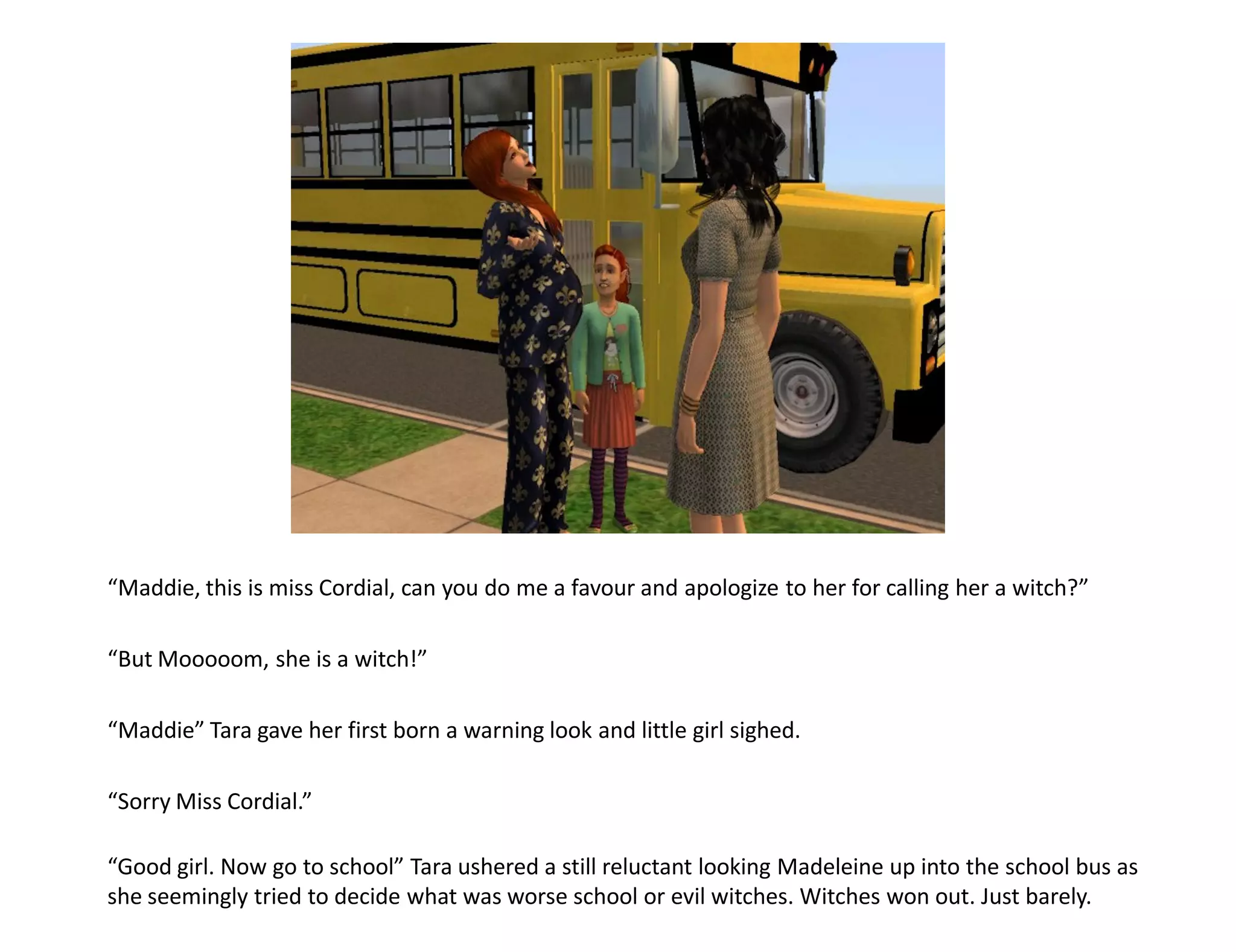 “Maddie, this is miss Cordial, can you do me a favour and apologize to her for calling her a witch?”

“But Mooooom, she is a witch!”

“Maddie” Tara gave her first born a warning look and little girl sighed.

“Sorry Miss Cordial.”

“Good girl. Now go to school” Tara ushered a still reluctant looking Madeleine up into the school bus as
she seemingly tried to decide what was worse school or evil witches. Witches won out. Just barely.
 
