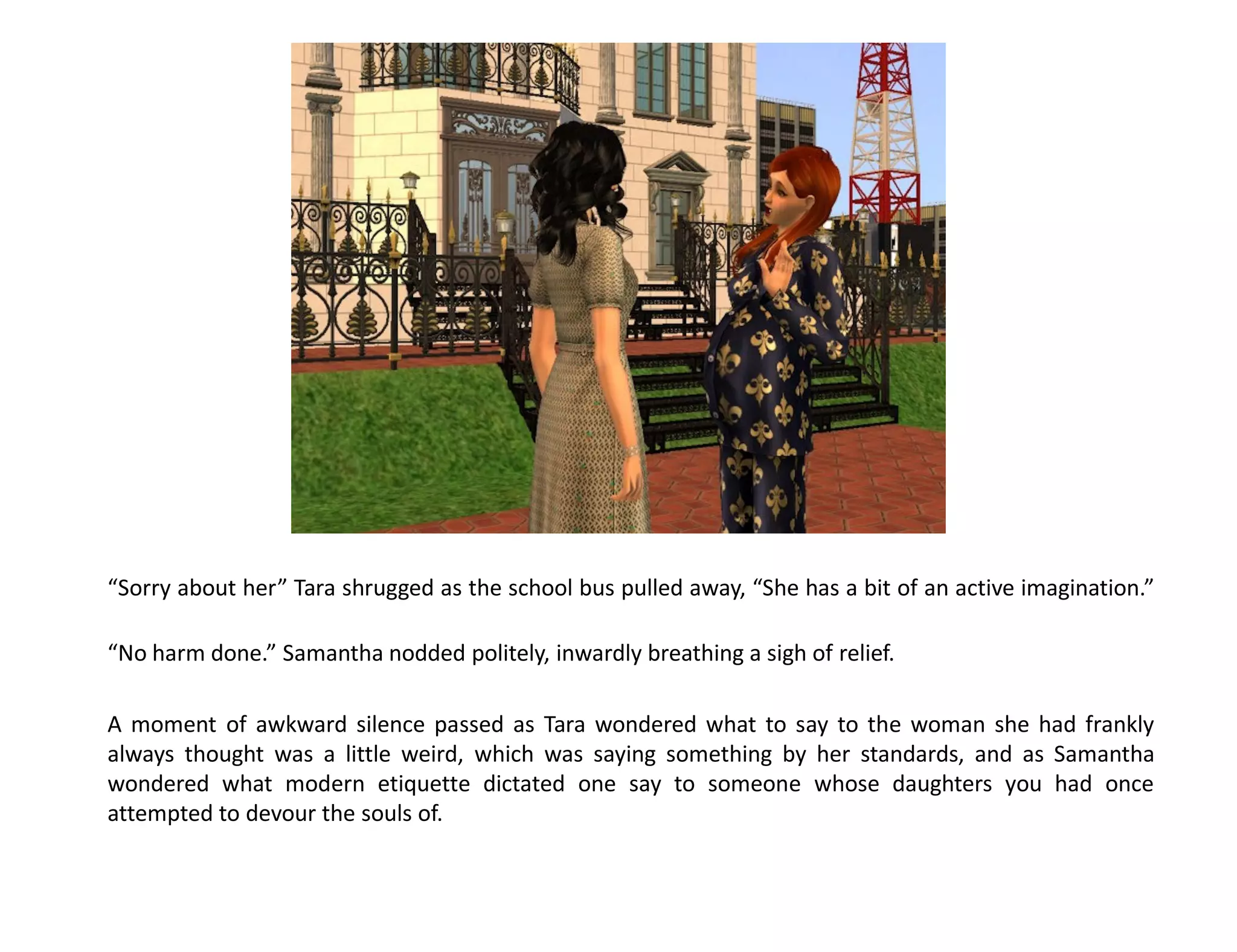 “Sorry about her” Tara shrugged as the school bus pulled away, “She has a bit of an active imagination.”

“No harm done.” Samantha nodded politely, inwardly breathing a sigh of relief.

A moment of awkward silence passed as Tara wondered what to say to the woman she had frankly
always thought was a little weird, which was saying something by her standards, and as Samantha
wondered what modern etiquette dictated one say to someone whose daughters you had once
attempted to devour the souls of.
 